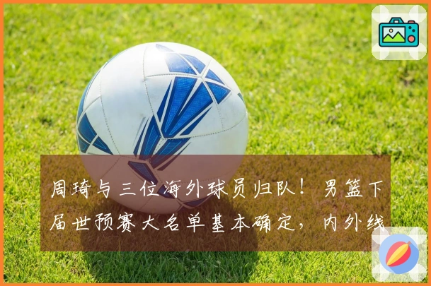 周琦与三位海外球员归队！男篮下届世预赛大名单基本确定，内外线实力雄厚！