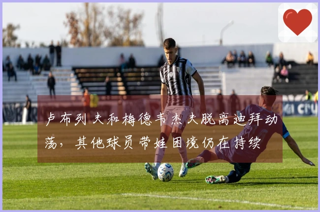 卢布列夫和梅德韦杰夫脱离迪拜动荡，其他球员带娃困境仍在持续