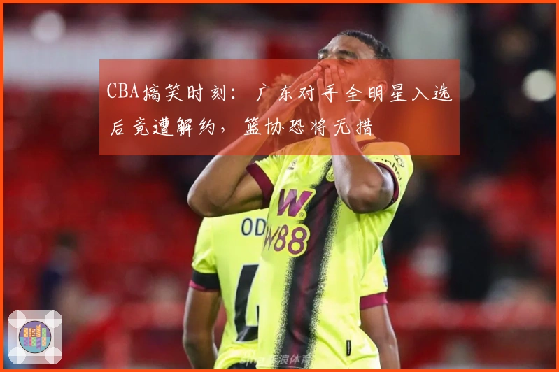 CBA搞笑时刻：广东对手全明星入选后竟遭解约，篮协恐将无措