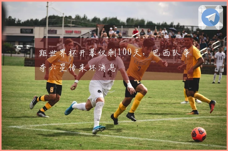 距世界杯开幕仅剩100天，巴西队争夺六星传来坏消息
