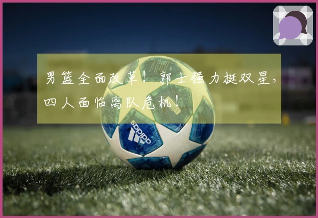 男篮全面改革！郭士强力挺双星，四人面临离队危机！