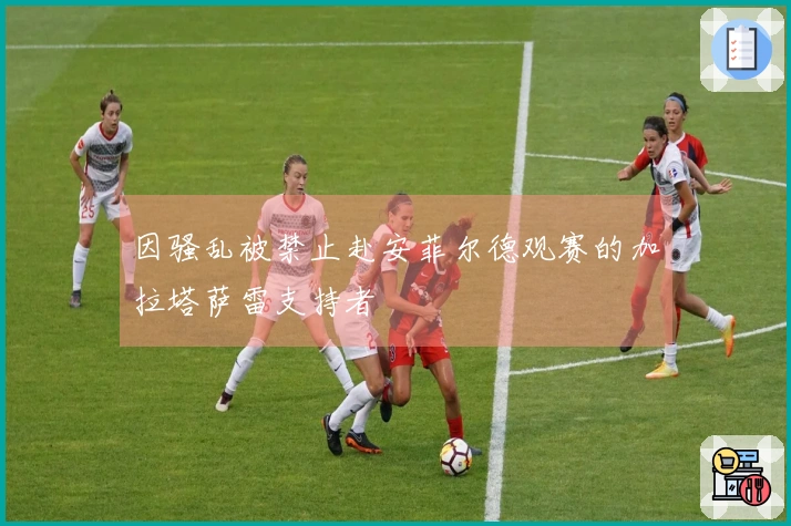 因骚乱被禁止赴安菲尔德观赛的加拉塔萨雷支持者
