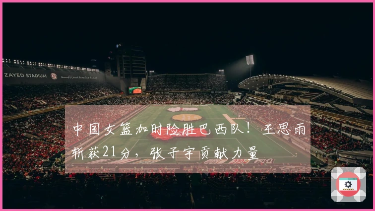 中国女篮加时险胜巴西队！王思雨斩获21分，张子宇贡献力量