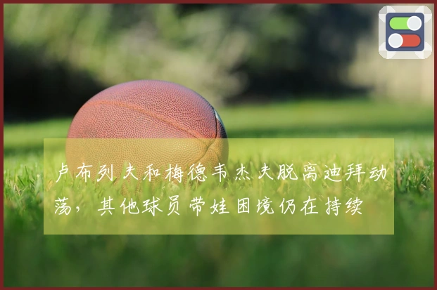 卢布列夫和梅德韦杰夫脱离迪拜动荡，其他球员带娃困境仍在持续