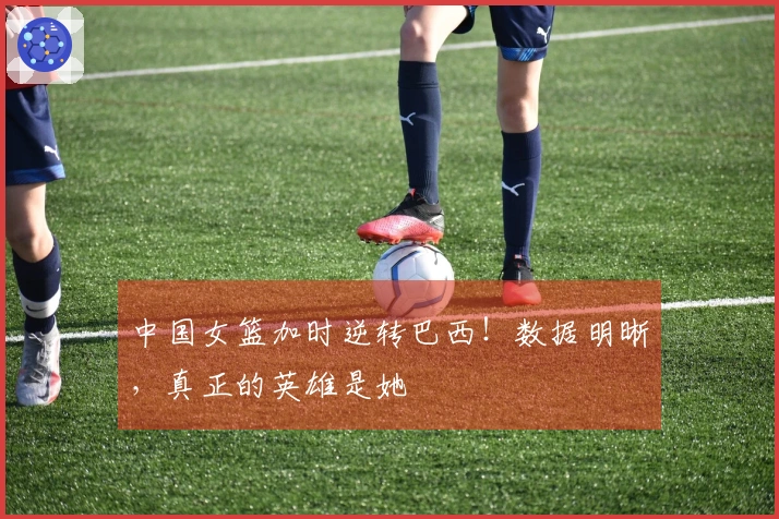 中国女篮加时逆转巴西！数据明晰，真正的英雄是她