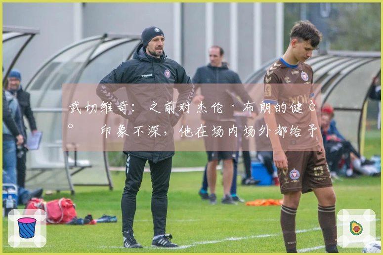 武切维奇：之前对杰伦·布朗的健谈印象不深，他在场内场外都给予我很多帮助