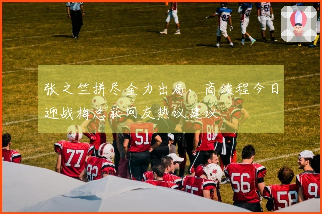 张之竺拼尽全力出局，商竣程今日迎战梅总获网友热议建议