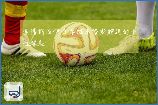 索博斯洛伊分享维尼修斯赠送的个性球鞋