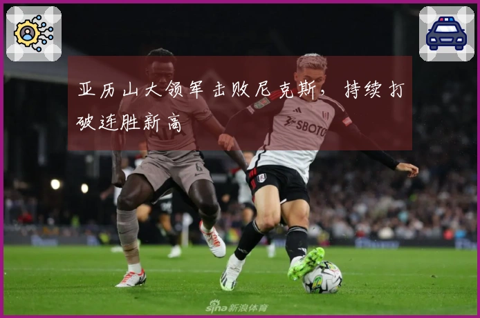 亚历山大领军击败尼克斯，持续打破连胜新高