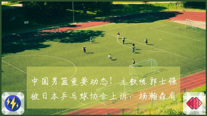 中国男篮重要动态！主教练郭士强被日本乒乓球协会上诉，杨瀚森有望复出