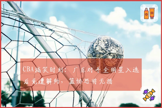CBA搞笑时刻：广东对手全明星入选后竟遭解约，篮协恐将无措