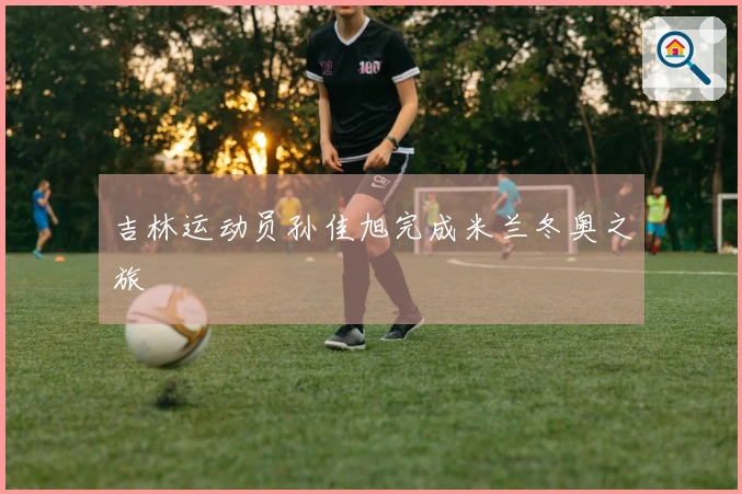 吉林运动员孙佳旭完成米兰冬奥之旅