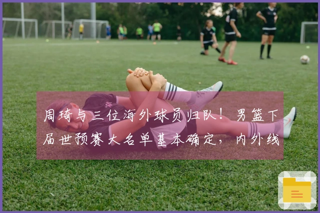 周琦与三位海外球员归队！男篮下届世预赛大名单基本确定，内外线实力雄厚！
