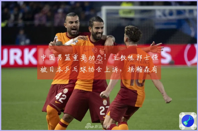 中国男篮重要动态！主教练郭士强被日本乒乓球协会上诉，杨瀚森有望复出