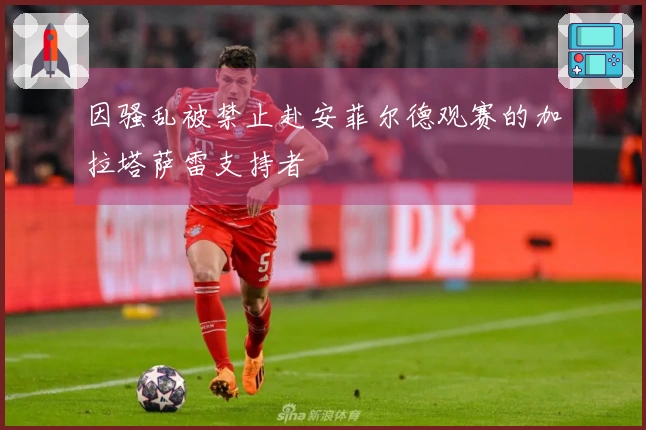 因骚乱被禁止赴安菲尔德观赛的加拉塔萨雷支持者